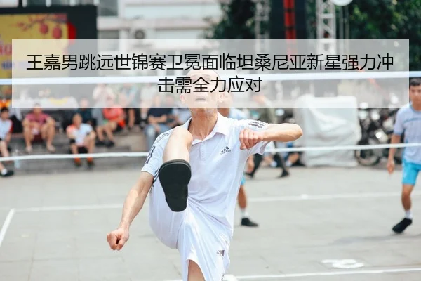 王嘉男跳远世锦赛卫冕面临坦桑尼亚新星强力冲击需全力应对