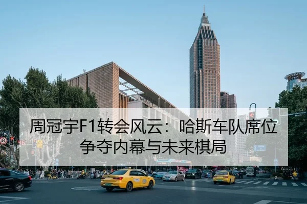 周冠宇F1转会风云：哈斯车队席位争夺内幕与未来棋局